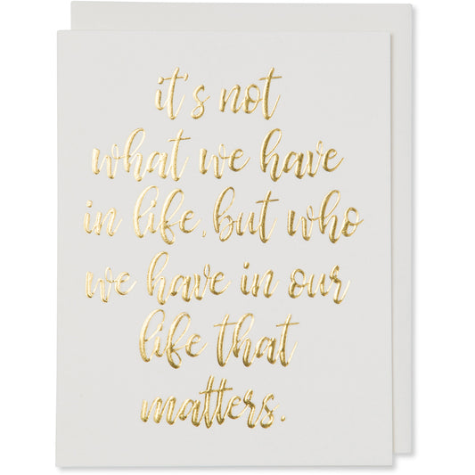 Gold Foil Embossed Life Quote Card. it's not what we have in life, but who we have in our life that matters. Natural White Cotton Paper with a natural white envelope or a white gold metallic envelope